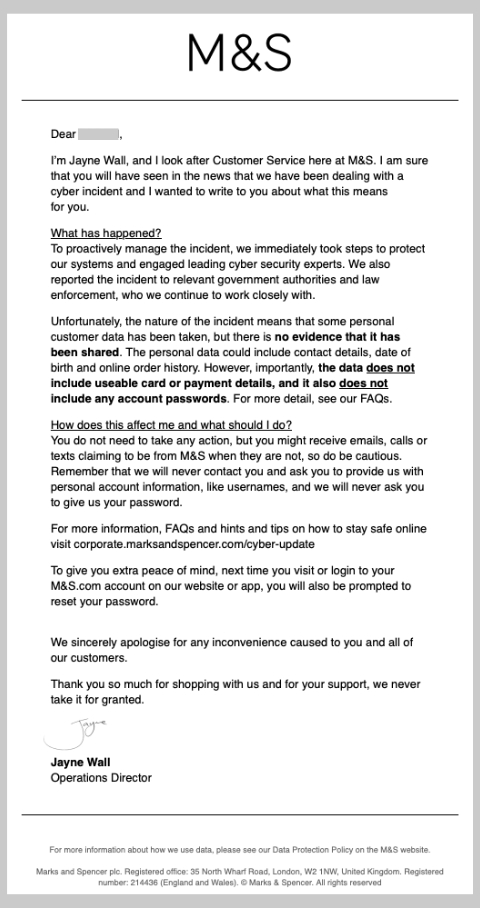 The email to customers from M&S operations director Jayne Wall. It reads: Dear Victoria, I’m Jayne Wall, and I look after Customer Service here at M&S. I am sure that you will have seen in the news that we have been dealing with a cyber incident and I wanted to write to you about what this means for you. What has happened? To proactively manage the incident, we immediately took steps to protect our systems and engaged leading cyber security experts. We also reported the incident to relevant government authorities and law enforcement, who we continue to work closely with. Unfortunately, the nature of the incident means that some personal customer data has been taken, but there is no evidence that it has been shared. The personal data could include contact details, date of birth and online order history. However, importantly, the data does not include useable card or payment details, and it also does not include any account passwords. For more detail, see our FAQs. How does this affect me and what should I do? You do not need to take any action, but you might receive emails, calls or texts claiming to be from M&S when they are not, so do be cautious. Remember that we will never contact you and ask you to provide us with personal account information, like usernames, and we will never ask you to give us your password. For more information, FAQs and hints and tips on how to stay safe online visit https://lnkd.in/eTiVty2T To give you extra peace of mind, next time you visit or login to your M&S.com account on our website or app, you will also be prompted to reset your password. We sincerely apologise for any inconvenience caused to you and all of our customers. Thank you so much for shopping with us and for your support, we never take it for granted. Jayne's signature Jayne Wall Operations Director